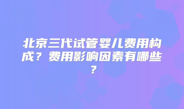北京三代试管婴儿费用构成？费用影响因素有哪些？