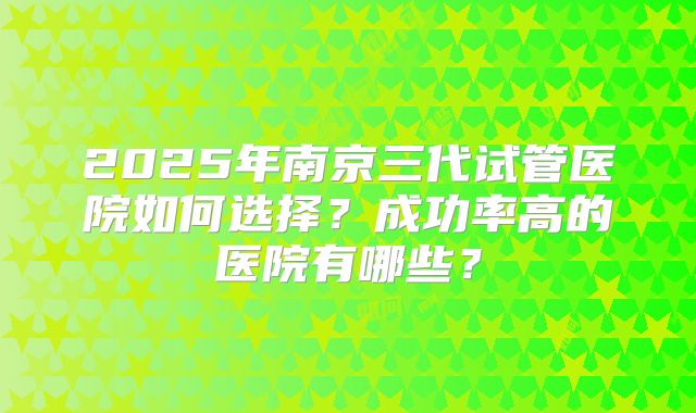 2025年南京三代试管医院如何选择?成功率高的医院有哪些?