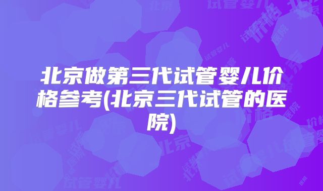 北京做第三代试管婴儿价格参考(北京三代试管的医院)