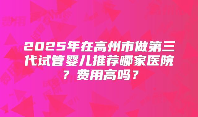 2025年在高州市做第三代试管婴儿推荐哪家医院?费用高吗?