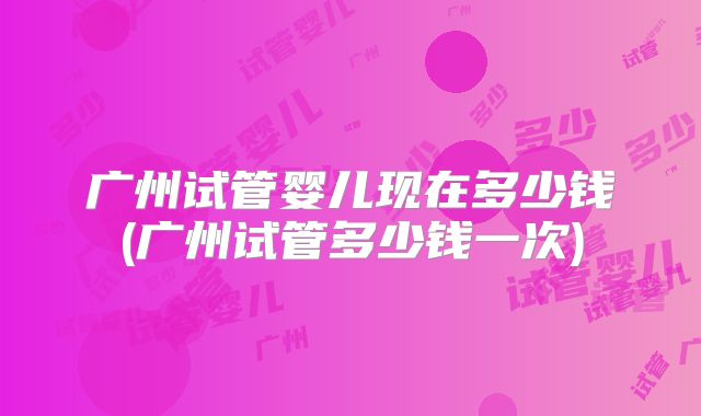 广州试管婴儿现在多少钱(广州试管多少钱一次)