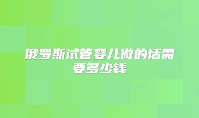 俄罗斯试管婴儿做的话需要多少钱