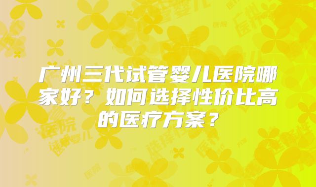 广州三代试管婴儿医院哪家好?如何选择性价比高的医疗方案?