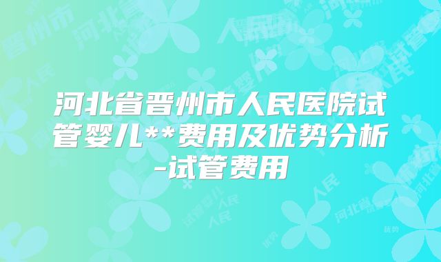 河北省晋州市人民医院试管婴儿**费用及优势分析-试管费用