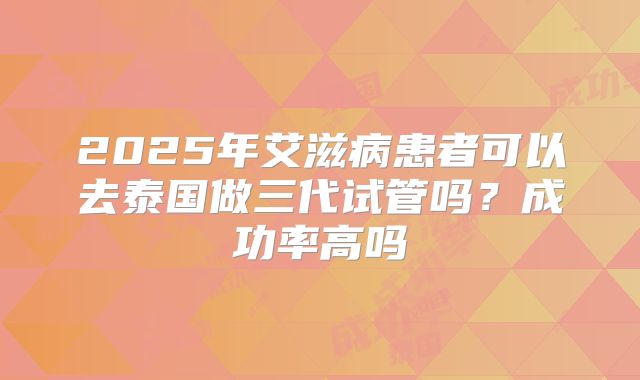 2025年艾滋病患者可以去泰国做三代试管吗？成功率高吗