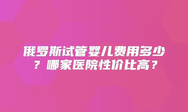 俄罗斯试管婴儿费用多少?哪家医院性价比高?
