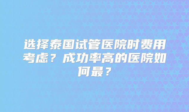 选择泰国试管医院时费用考虑？成功率高的医院如何最？