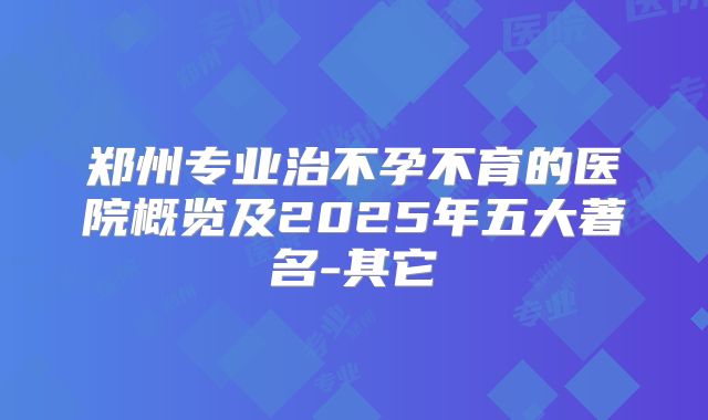 郑州专业治不孕不育的医院概览及2025年五大著名-其它