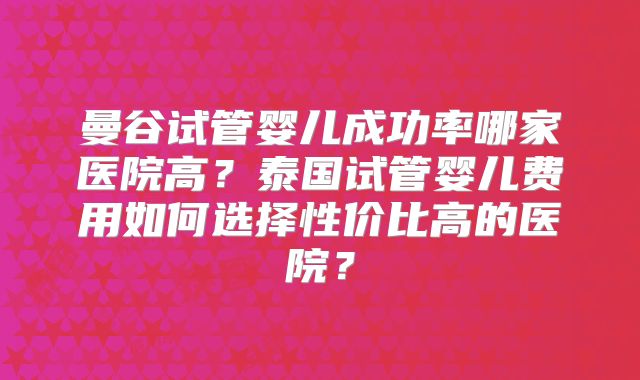 曼谷试管婴儿成功率哪家医院高？泰国试管婴儿费用如何选择性价比高的医院？