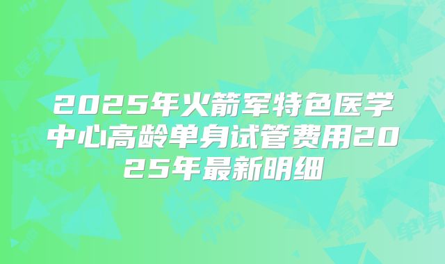 2025年火箭军特色医学中心高龄单身试管费用2025年最新明细
