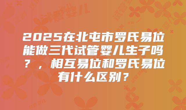 2025在北屯市罗氏易位能做三代试管婴儿生子吗？，相互易位和罗氏易位有什么区别？