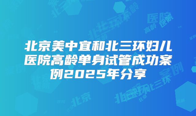 北京美中宜和北三环妇儿医院高龄单身试管成功案例2025年分享
