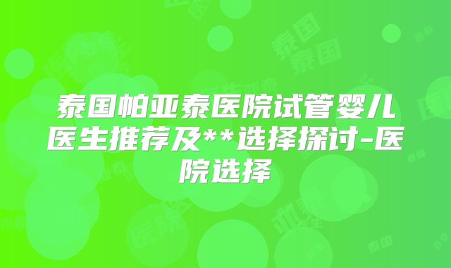 泰国帕亚泰医院试管婴儿医生推荐及**选择探讨-医院选择