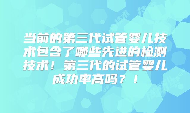 当前的第三代试管婴儿技术包含了哪些先进的检测技术!第三代的试管婴儿成功率高吗?!