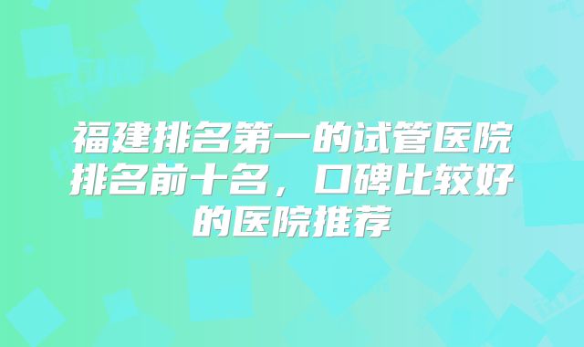 福建排名第一的试管医院排名前十名,口碑比较好的医院推荐