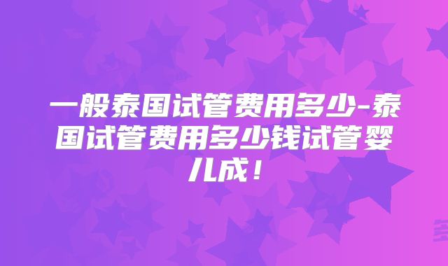 一般泰国试管费用多少-泰国试管费用多少钱试管婴儿成！