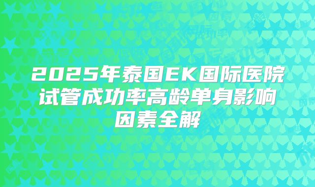 2025年泰国EK国际医院试管成功率高龄单身影响因素全解