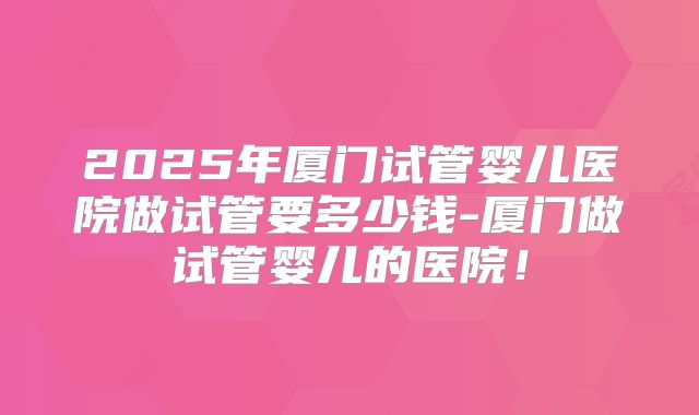 2025年厦门试管婴儿医院做试管要多少钱-厦门做试管婴儿的医院!