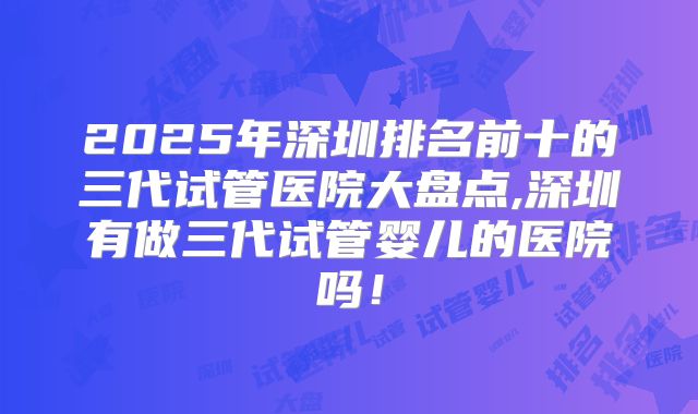 2025年深圳排名前十的三代试管医院大盘点,深圳有做三代试管婴儿的医院吗!