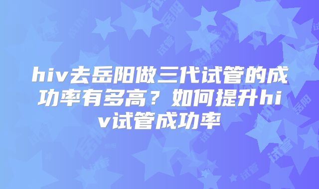 hiv去岳阳做三代试管的成功率有多高?如何提升hiv试管成功率