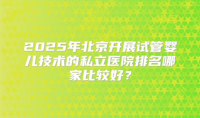 2025年北京开展试管婴儿技术的私立医院排名哪家比较好?