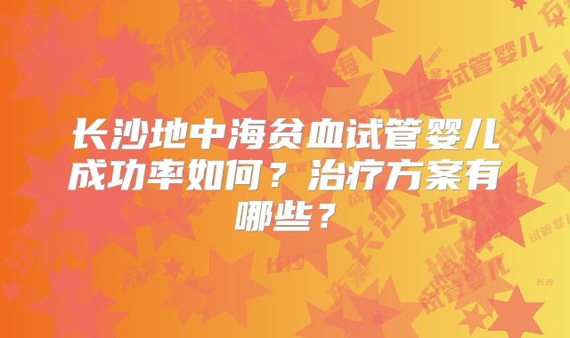 长沙地中海贫血试管婴儿成功率如何?治疗方案有哪些?