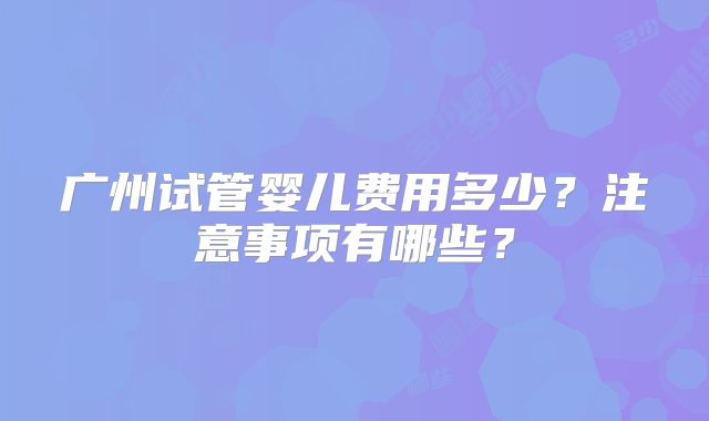 广州试管婴儿费用多少？注意事项有哪些？