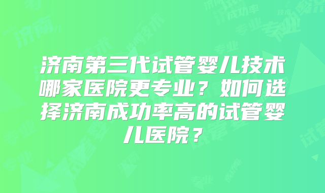 济南第三代试管婴儿技术哪家医院更专业?如何选择济南成功率高的试管婴儿医院?