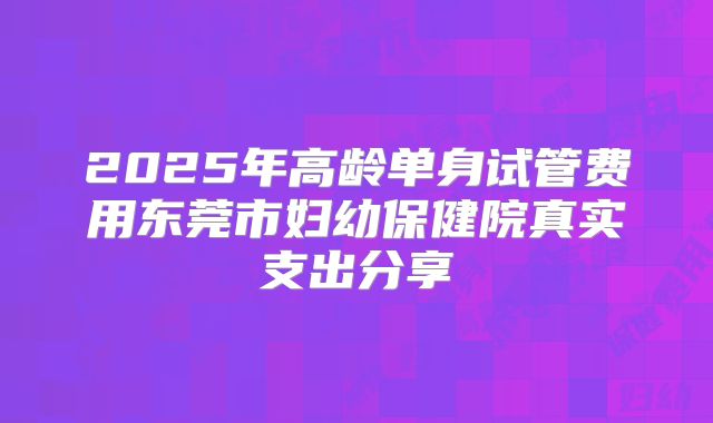 2025年高龄单身试管费用东莞市妇幼保健院真实支出分享
