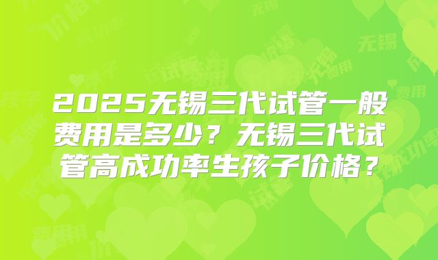 2025无锡三代试管一般费用是多少?无锡三代试管高成功率生孩子价格?