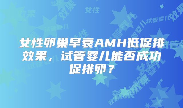 女性卵巢早衰AMH低促排效果,试管婴儿能否成功促排卵?