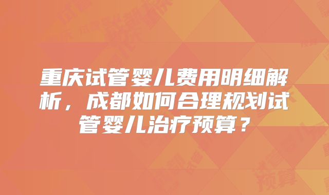 重庆试管婴儿费用明细解析，成都如何合理规划试管婴儿治疗预算？