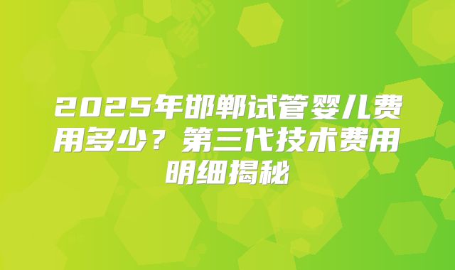 2025年邯郸试管婴儿费用多少?第三代技术费用明细揭秘