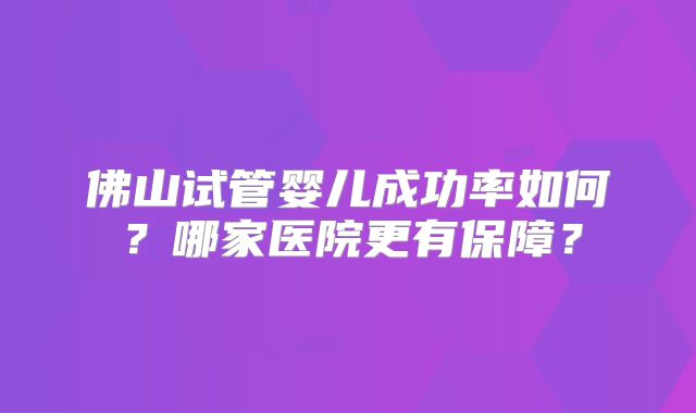 佛山试管婴儿成功率如何？哪家医院更有保障？