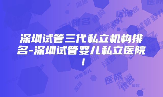 深圳试管三代私立机构排名-深圳试管婴儿私立医院!