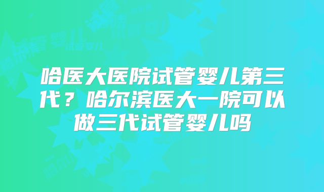哈医大医院试管婴儿第三代?哈尔滨医大一院可以做三代试管婴儿吗