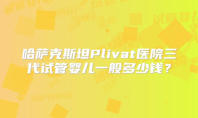 哈萨克斯坦Plivat医院三代试管婴儿一般多少钱?