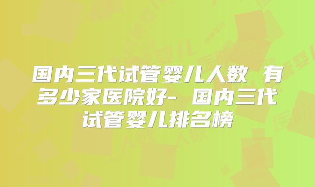国内三代试管婴儿人数 有多少家医院好- 国内三代试管婴儿排名榜