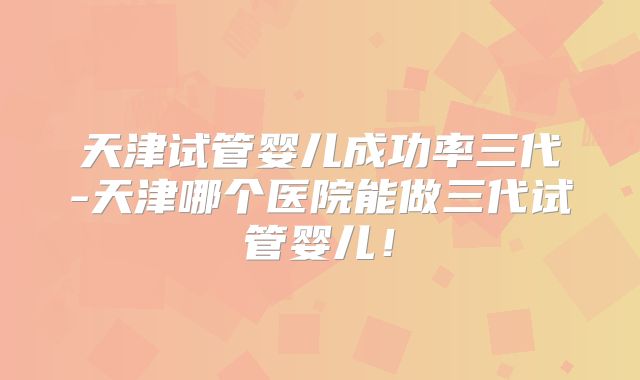 天津试管婴儿成功率三代-天津哪个医院能做三代试管婴儿!