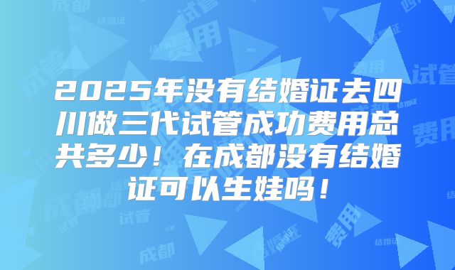 2025年没有结婚证去四川做三代试管成功费用总共多少!在成都没有结婚证可以生娃吗!