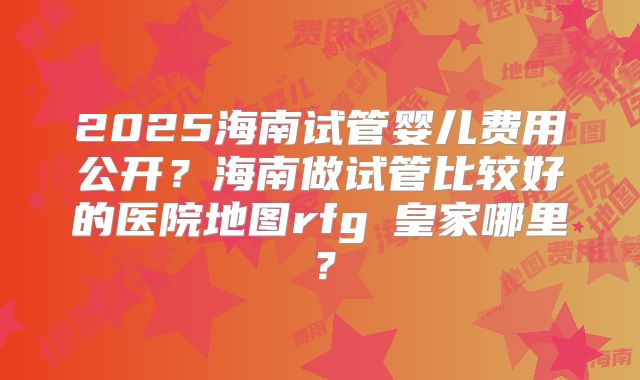 2025海南试管婴儿费用公开?海南做试管比较好的医院地图rfg▪皇家哪里?