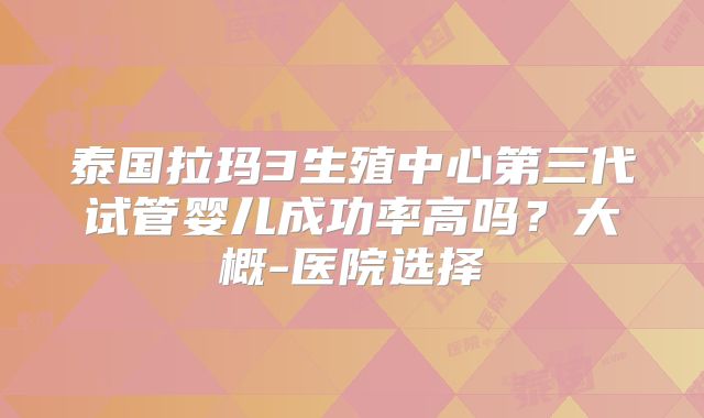 泰国拉玛3生殖中心第三代试管婴儿成功率高吗?大概-医院选择