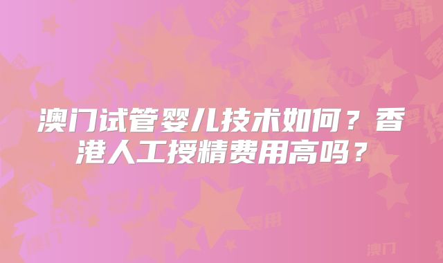 澳门试管婴儿技术如何？香港人工授精费用高吗？