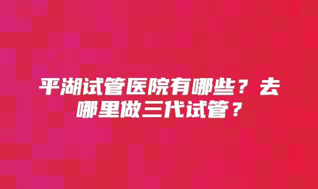 平湖试管医院有哪些?去哪里做三代试管?