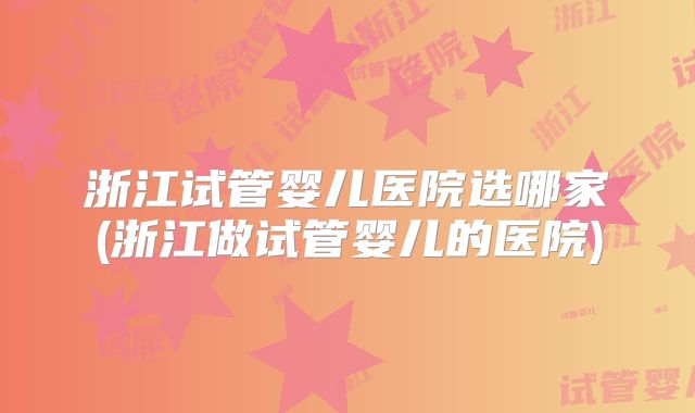 浙江试管婴儿医院选哪家(浙江做试管婴儿的医院)