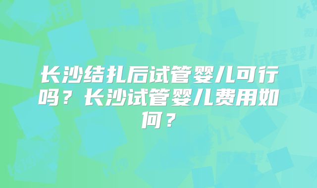 长沙结扎后试管婴儿可行吗？长沙试管婴儿费用如何？