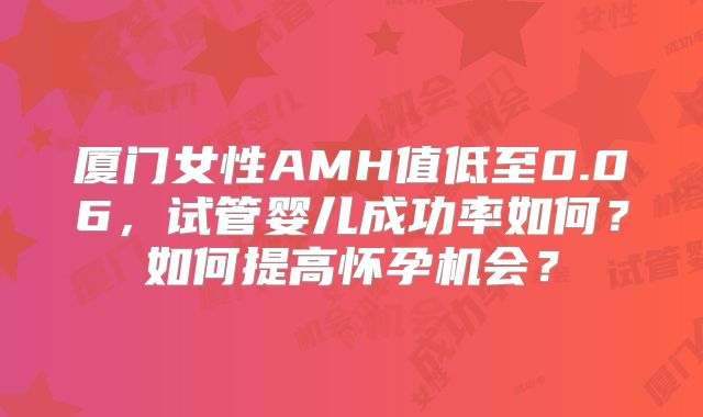 厦门女性AMH值低至0.06,试管婴儿成功率如何?如何提高怀孕机会?