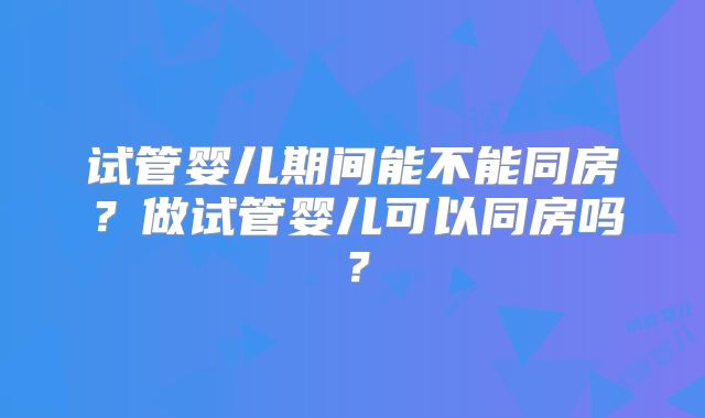 试管婴儿期间能不能同房?做试管婴儿可以同房吗?