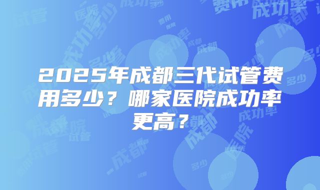 2025年成都三代试管费用多少?哪家医院成功率更高?