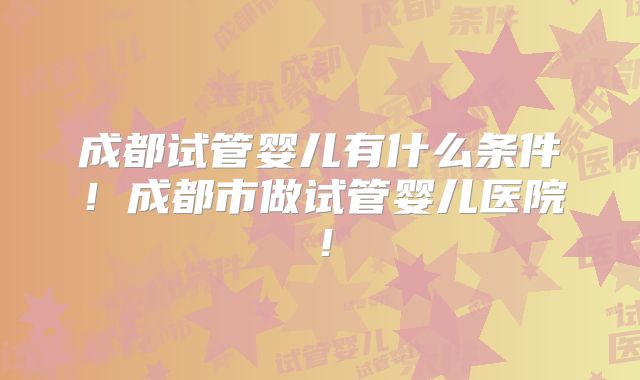 成都试管婴儿有什么条件！成都市做试管婴儿医院！